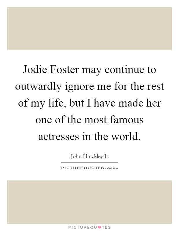 Jodie Foster may continue to outwardly ignore me for the rest of my life, but I have made her one of the most famous actresses in the world. Picture Quote #1