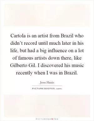 Cartola is an artist from Brazil who didn’t record until much later in his life, but had a big influence on a lot of famous artists down there, like Gilberto Gil. I discovered his music recently when I was in Brazil Picture Quote #1
