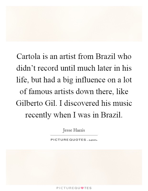 Cartola is an artist from Brazil who didn't record until much later in his life, but had a big influence on a lot of famous artists down there, like Gilberto Gil. I discovered his music recently when I was in Brazil. Picture Quote #1