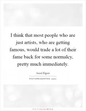 I think that most people who are just artists, who are getting famous, would trade a lot of their fame back for some normalcy, pretty much immediately Picture Quote #1