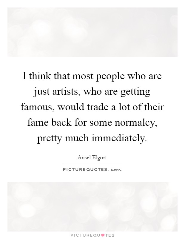 I think that most people who are just artists, who are getting famous, would trade a lot of their fame back for some normalcy, pretty much immediately. Picture Quote #1