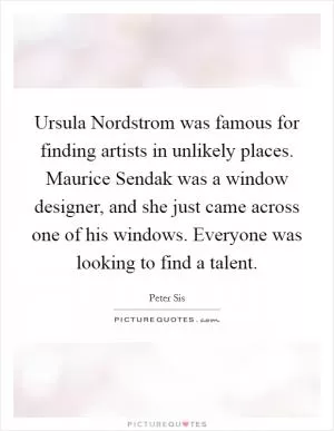Ursula Nordstrom was famous for finding artists in unlikely places. Maurice Sendak was a window designer, and she just came across one of his windows. Everyone was looking to find a talent Picture Quote #1