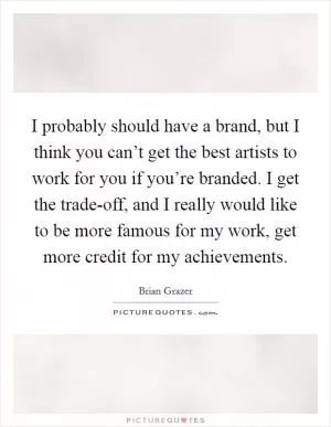 I probably should have a brand, but I think you can’t get the best artists to work for you if you’re branded. I get the trade-off, and I really would like to be more famous for my work, get more credit for my achievements Picture Quote #1