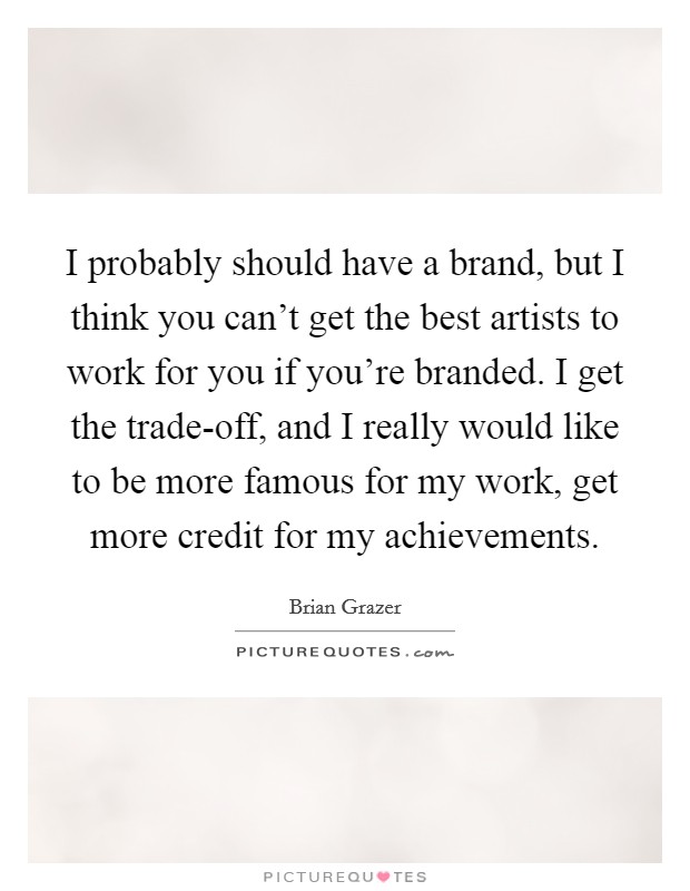 I probably should have a brand, but I think you can't get the best artists to work for you if you're branded. I get the trade-off, and I really would like to be more famous for my work, get more credit for my achievements. Picture Quote #1