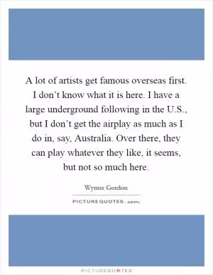 A lot of artists get famous overseas first. I don’t know what it is here. I have a large underground following in the U.S., but I don’t get the airplay as much as I do in, say, Australia. Over there, they can play whatever they like, it seems, but not so much here Picture Quote #1