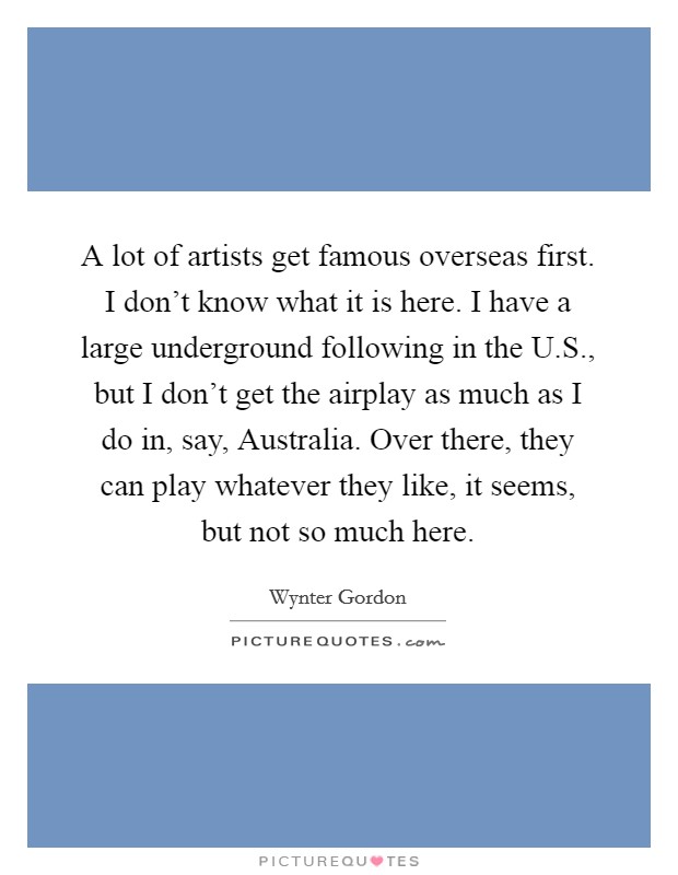 A lot of artists get famous overseas first. I don't know what it is here. I have a large underground following in the U.S., but I don't get the airplay as much as I do in, say, Australia. Over there, they can play whatever they like, it seems, but not so much here. Picture Quote #1