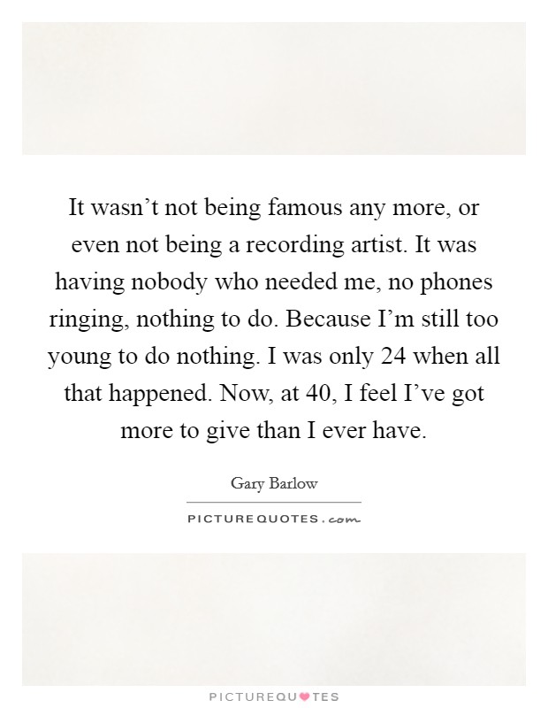 It wasn't not being famous any more, or even not being a recording artist. It was having nobody who needed me, no phones ringing, nothing to do. Because I'm still too young to do nothing. I was only 24 when all that happened. Now, at 40, I feel I've got more to give than I ever have. Picture Quote #1
