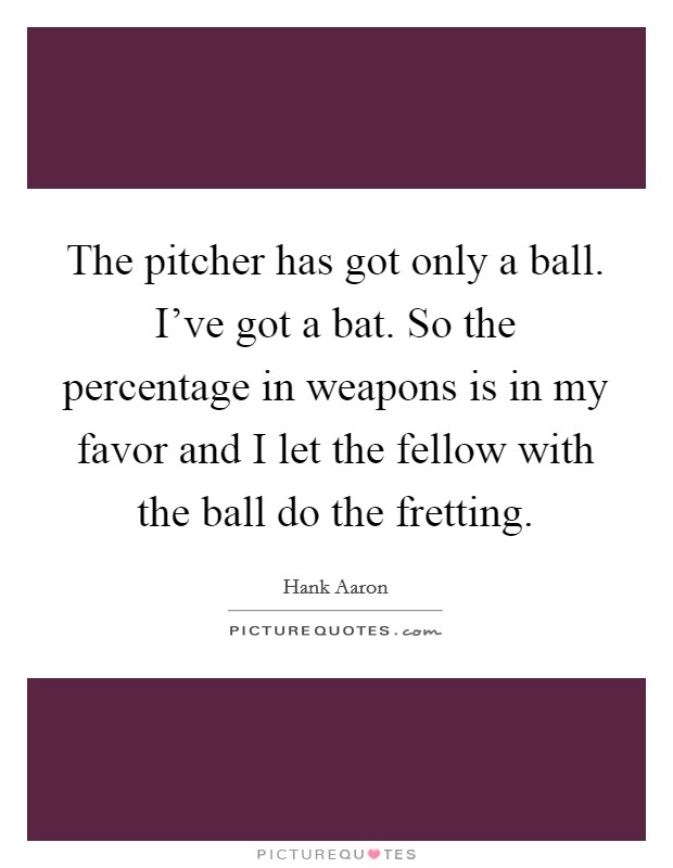 The pitcher has got only a ball. I've got a bat. So the percentage in weapons is in my favor and I let the fellow with the ball do the fretting. Picture Quote #1