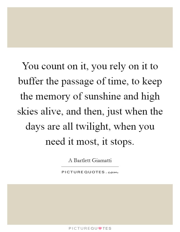 You count on it, you rely on it to buffer the passage of time, to keep the memory of sunshine and high skies alive, and then, just when the days are all twilight, when you need it most, it stops. Picture Quote #1