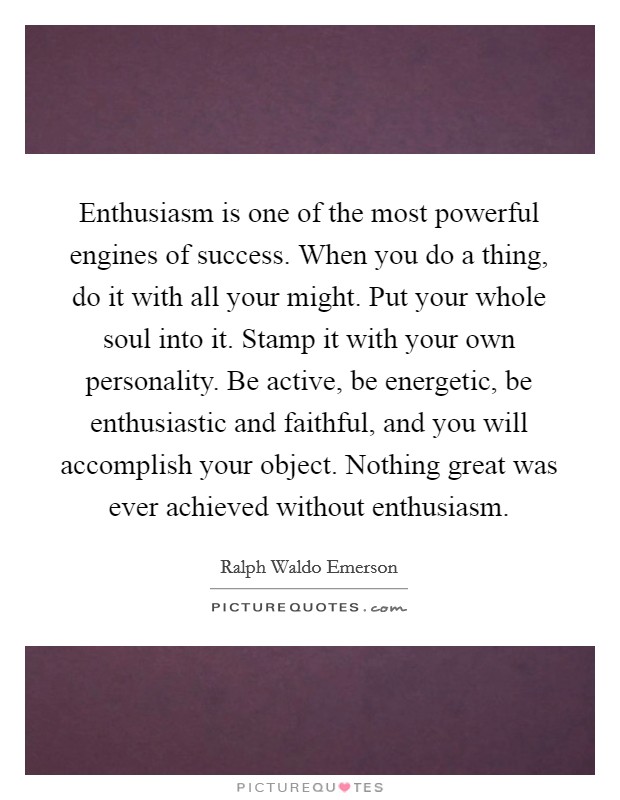 Enthusiasm is one of the most powerful engines of success. When you do a thing, do it with all your might. Put your whole soul into it. Stamp it with your own personality. Be active, be energetic, be enthusiastic and faithful, and you will accomplish your object. Nothing great was ever achieved without enthusiasm. Picture Quote #1