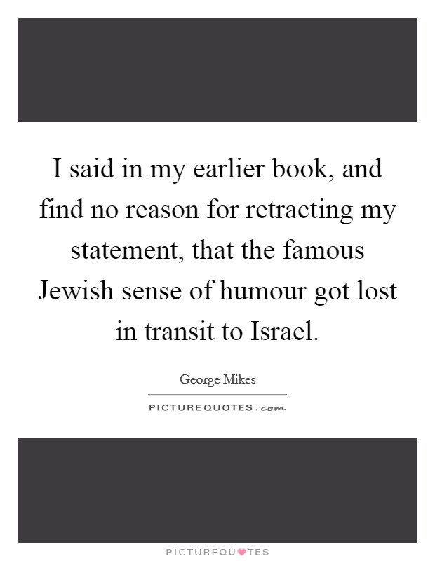I said in my earlier book, and find no reason for retracting my statement, that the famous Jewish sense of humour got lost in transit to Israel. Picture Quote #1