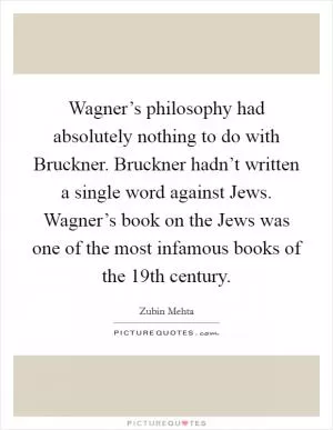 Wagner’s philosophy had absolutely nothing to do with Bruckner. Bruckner hadn’t written a single word against Jews. Wagner’s book on the Jews was one of the most infamous books of the 19th century Picture Quote #1