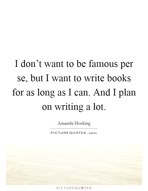 I don't want to be famous per se, but I want to write books for as long as I can. And I plan on writing a lot. Picture Quote #1