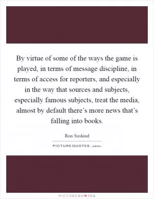 By virtue of some of the ways the game is played, in terms of message discipline, in terms of access for reporters, and especially in the way that sources and subjects, especially famous subjects, treat the media, almost by default there’s more news that’s falling into books Picture Quote #1