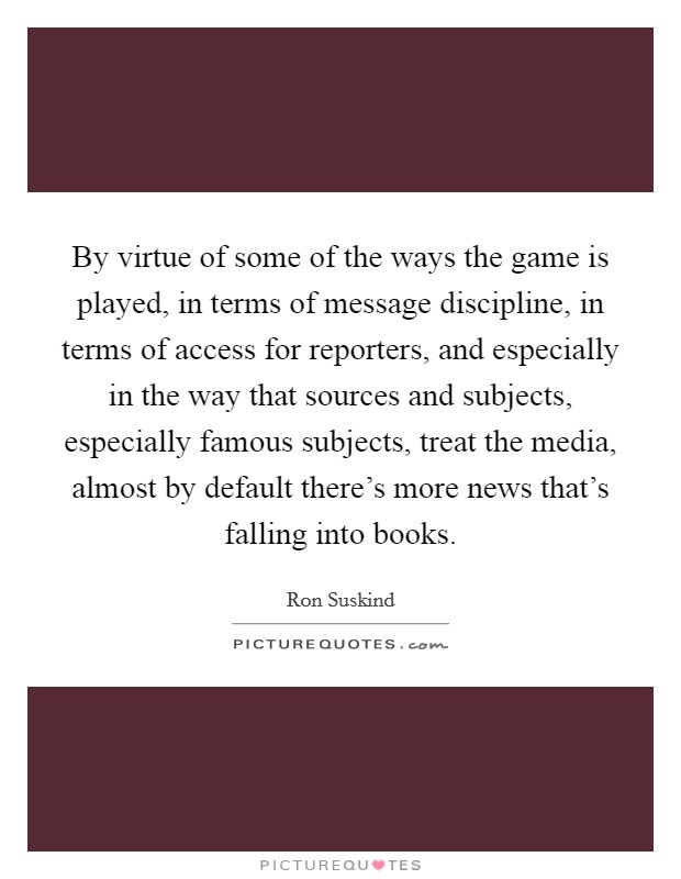 By virtue of some of the ways the game is played, in terms of message discipline, in terms of access for reporters, and especially in the way that sources and subjects, especially famous subjects, treat the media, almost by default there's more news that's falling into books. Picture Quote #1