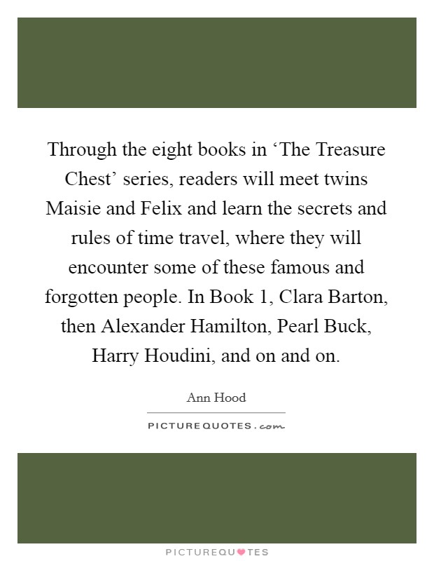 Through the eight books in ‘The Treasure Chest' series, readers will meet twins Maisie and Felix and learn the secrets and rules of time travel, where they will encounter some of these famous and forgotten people. In Book 1, Clara Barton, then Alexander Hamilton, Pearl Buck, Harry Houdini, and on and on. Picture Quote #1