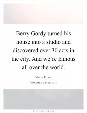 Berry Gordy turned his house into a studio and discovered over 30 acts in the city. And we’re famous all over the world Picture Quote #1