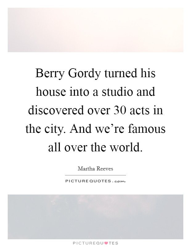 Berry Gordy turned his house into a studio and discovered over 30 acts in the city. And we're famous all over the world. Picture Quote #1