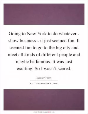 Going to New York to do whatever - show business - it just seemed fun. It seemed fun to go to the big city and meet all kinds of different people and maybe be famous. It was just exciting. So I wasn’t scared Picture Quote #1