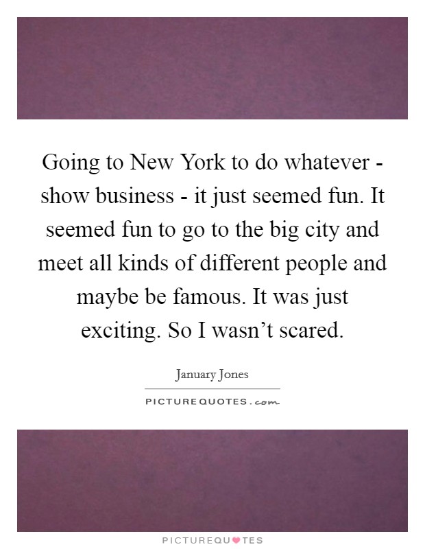 Going to New York to do whatever - show business - it just seemed fun. It seemed fun to go to the big city and meet all kinds of different people and maybe be famous. It was just exciting. So I wasn't scared. Picture Quote #1