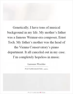 Genetically, I have tons of musical background in my life. My mother’s father was a famous Weimar-era composer, Ernst Toch. My father’s mother was the head of the Vienna Conservatory’s piano department. It all canceled out in my case. I’m completely hopeless in music Picture Quote #1