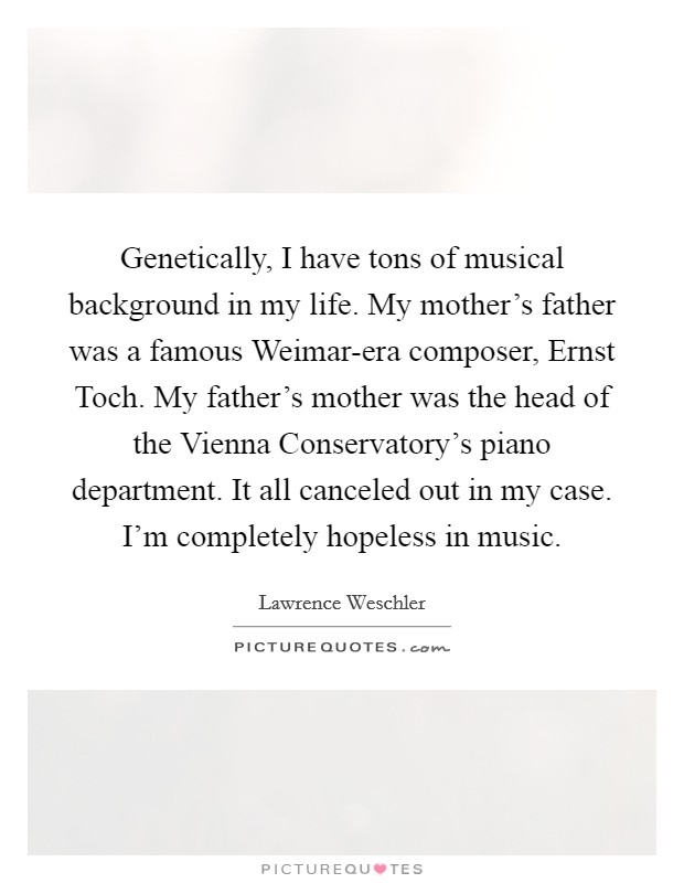 Genetically, I have tons of musical background in my life. My mother's father was a famous Weimar-era composer, Ernst Toch. My father's mother was the head of the Vienna Conservatory's piano department. It all canceled out in my case. I'm completely hopeless in music. Picture Quote #1