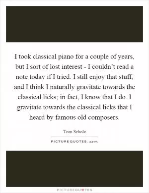 I took classical piano for a couple of years, but I sort of lost interest - I couldn’t read a note today if I tried. I still enjoy that stuff, and I think I naturally gravitate towards the classical licks; in fact, I know that I do. I gravitate towards the classical licks that I heard by famous old composers Picture Quote #1