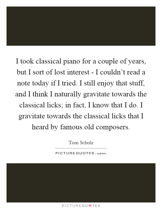 I took classical piano for a couple of years, but I sort of lost interest - I couldn't read a note today if I tried. I still enjoy that stuff, and I think I naturally gravitate towards the classical licks; in fact, I know that I do. I gravitate towards the classical licks that I heard by famous old composers. Picture Quote #1