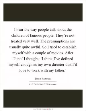 I hear the way people talk about the children of famous people. They’re not treated very well. The presumptions are usually quite awful. So I tried to establish myself with a couple of movies. After ‘Juno’ I thought: ‘I think I’ve defined myself enough as my own director that I’d love to work with my father.’ Picture Quote #1