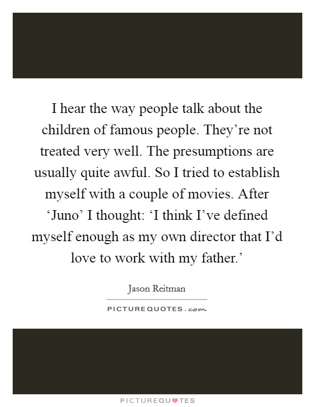 I hear the way people talk about the children of famous people. They're not treated very well. The presumptions are usually quite awful. So I tried to establish myself with a couple of movies. After ‘Juno' I thought: ‘I think I've defined myself enough as my own director that I'd love to work with my father.' Picture Quote #1