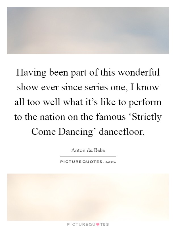 Having been part of this wonderful show ever since series one, I know all too well what it's like to perform to the nation on the famous ‘Strictly Come Dancing' dancefloor. Picture Quote #1