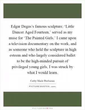 Edgar Degas’s famous sculpture, ‘Little Dancer Aged Fourteen,’ served as my muse for ‘The Painted Girls.’ I came upon a television documentary on the work, and as someone who held the sculpture in high esteem and who largely considered ballet to be the high-minded pursuit of privileged young girls, I was struck by what I would learn Picture Quote #1