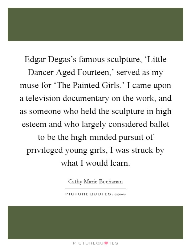 Edgar Degas's famous sculpture, ‘Little Dancer Aged Fourteen,' served as my muse for ‘The Painted Girls.' I came upon a television documentary on the work, and as someone who held the sculpture in high esteem and who largely considered ballet to be the high-minded pursuit of privileged young girls, I was struck by what I would learn. Picture Quote #1