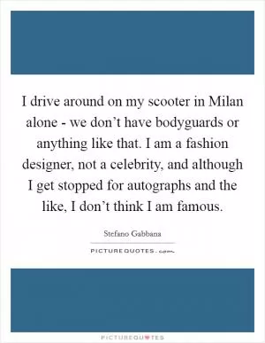 I drive around on my scooter in Milan alone - we don’t have bodyguards or anything like that. I am a fashion designer, not a celebrity, and although I get stopped for autographs and the like, I don’t think I am famous Picture Quote #1