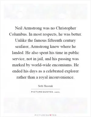 Neil Armstrong was no Christopher Columbus. In most respects, he was better. Unlike the famous fifteenth century seafarer, Armstrong knew where he landed. He also spent his time in public service, not in jail, and his passing was marked by world-wide encomiums. He ended his days as a celebrated explorer rather than a royal inconvenience Picture Quote #1