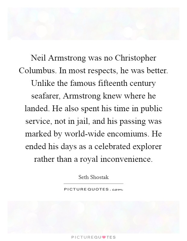 Neil Armstrong was no Christopher Columbus. In most respects, he was better. Unlike the famous fifteenth century seafarer, Armstrong knew where he landed. He also spent his time in public service, not in jail, and his passing was marked by world-wide encomiums. He ended his days as a celebrated explorer rather than a royal inconvenience Picture Quote #1
