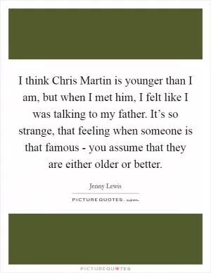 I think Chris Martin is younger than I am, but when I met him, I felt like I was talking to my father. It’s so strange, that feeling when someone is that famous - you assume that they are either older or better Picture Quote #1
