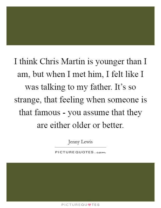 I think Chris Martin is younger than I am, but when I met him, I felt like I was talking to my father. It’s so strange, that feeling when someone is that famous - you assume that they are either older or better Picture Quote #1