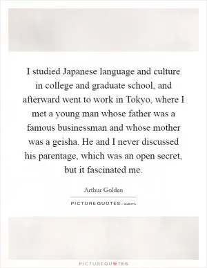 I studied Japanese language and culture in college and graduate school, and afterward went to work in Tokyo, where I met a young man whose father was a famous businessman and whose mother was a geisha. He and I never discussed his parentage, which was an open secret, but it fascinated me Picture Quote #1