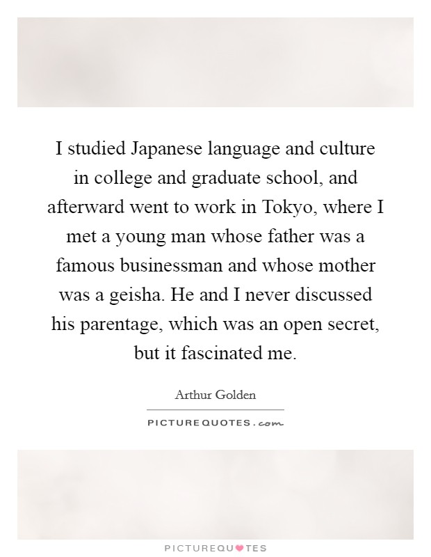 I studied Japanese language and culture in college and graduate school, and afterward went to work in Tokyo, where I met a young man whose father was a famous businessman and whose mother was a geisha. He and I never discussed his parentage, which was an open secret, but it fascinated me. Picture Quote #1