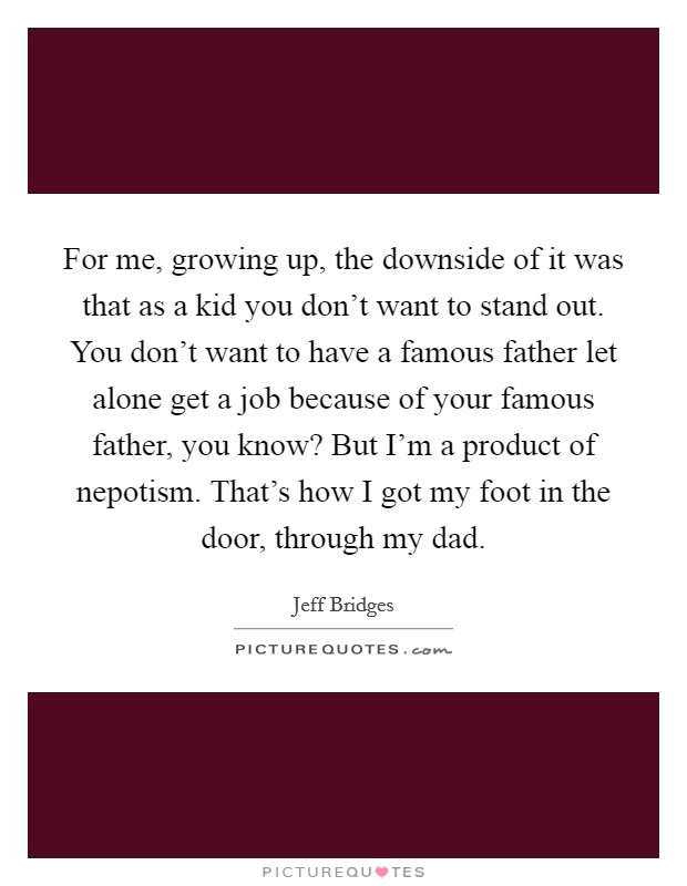 For me, growing up, the downside of it was that as a kid you don’t want to stand out. You don’t want to have a famous father let alone get a job because of your famous father, you know? But I’m a product of nepotism. That’s how I got my foot in the door, through my dad Picture Quote #1
