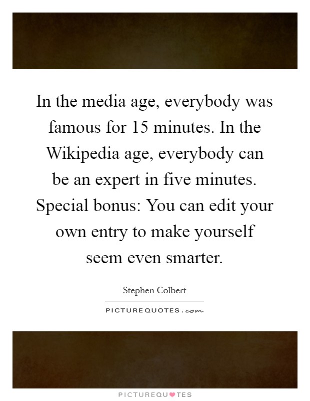 In the media age, everybody was famous for 15 minutes. In the Wikipedia age, everybody can be an expert in five minutes. Special bonus: You can edit your own entry to make yourself seem even smarter. Picture Quote #1