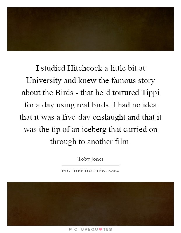 I studied Hitchcock a little bit at University and knew the famous story about the Birds - that he'd tortured Tippi for a day using real birds. I had no idea that it was a five-day onslaught and that it was the tip of an iceberg that carried on through to another film. Picture Quote #1