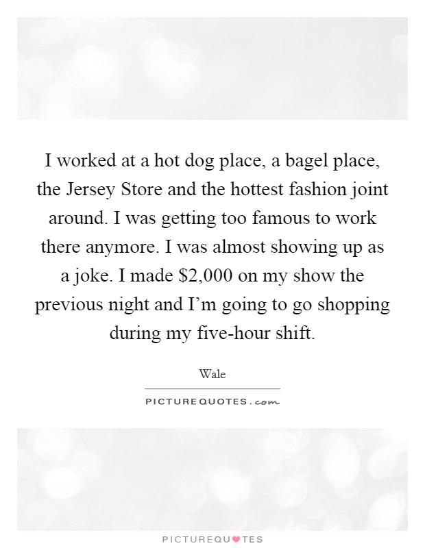 I worked at a hot dog place, a bagel place, the Jersey Store and the hottest fashion joint around. I was getting too famous to work there anymore. I was almost showing up as a joke. I made $2,000 on my show the previous night and I'm going to go shopping during my five-hour shift. Picture Quote #1