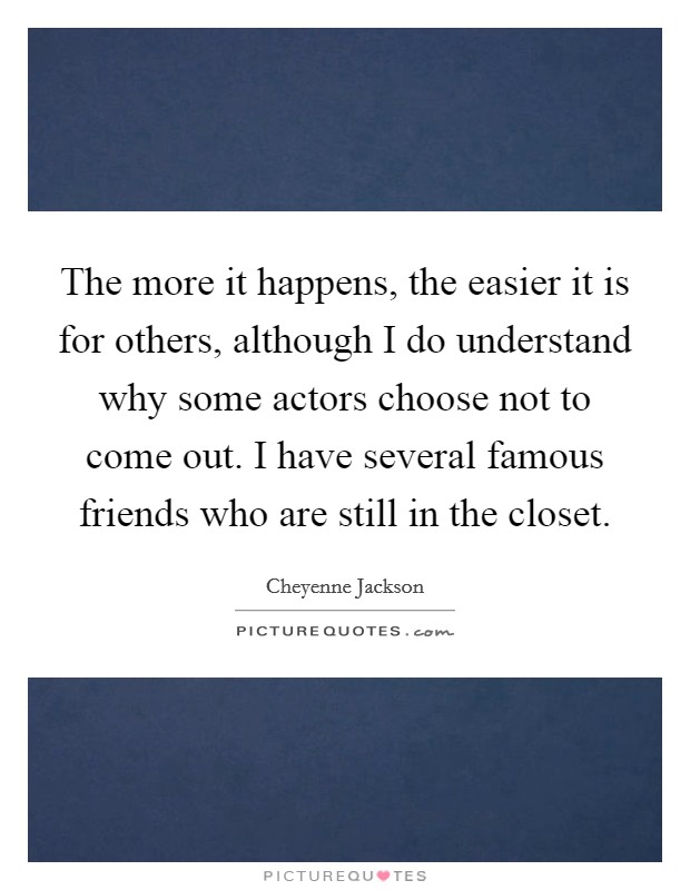 The more it happens, the easier it is for others, although I do understand why some actors choose not to come out. I have several famous friends who are still in the closet. Picture Quote #1