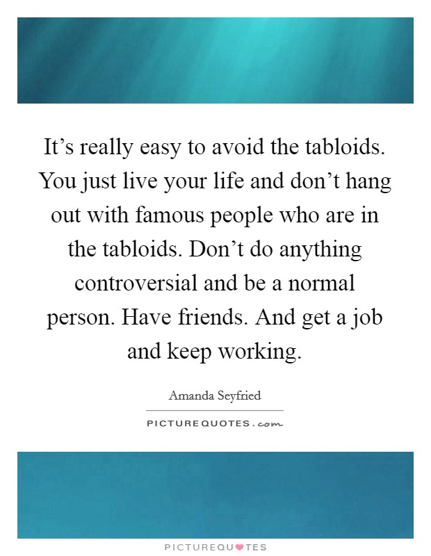 It's really easy to avoid the tabloids. You just live your life and don't hang out with famous people who are in the tabloids. Don't do anything controversial and be a normal person. Have friends. And get a job and keep working. Picture Quote #1