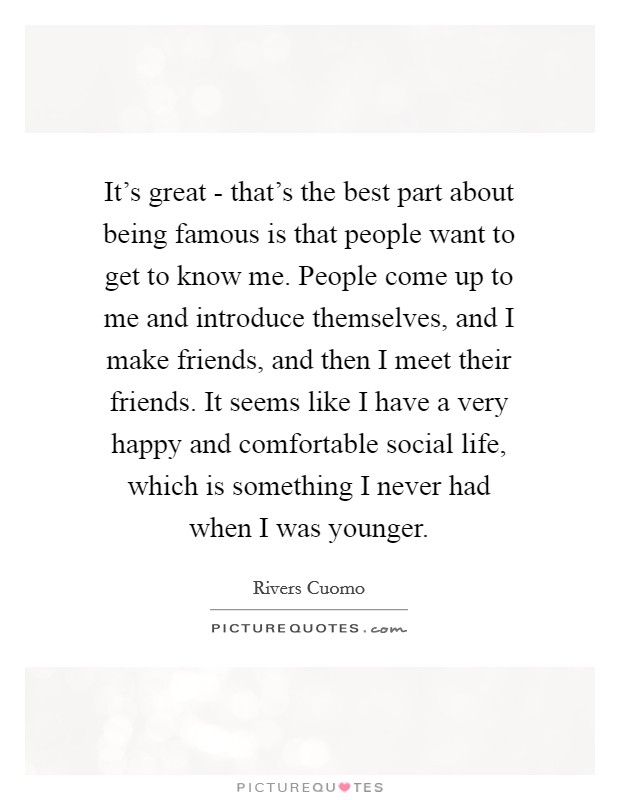 It's great - that's the best part about being famous is that people want to get to know me. People come up to me and introduce themselves, and I make friends, and then I meet their friends. It seems like I have a very happy and comfortable social life, which is something I never had when I was younger. Picture Quote #1