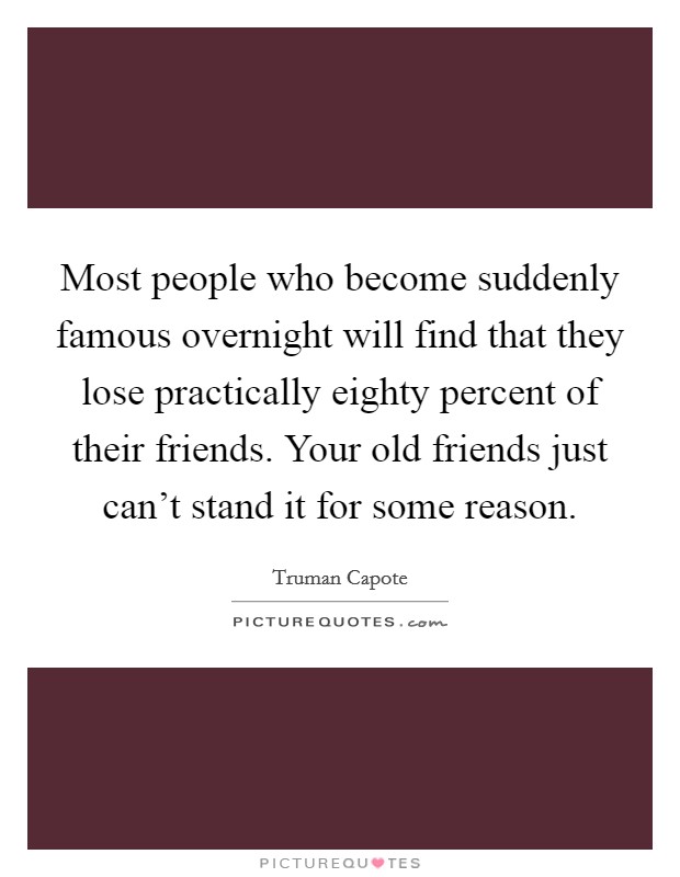Most people who become suddenly famous overnight will find that they lose practically eighty percent of their friends. Your old friends just can't stand it for some reason. Picture Quote #1