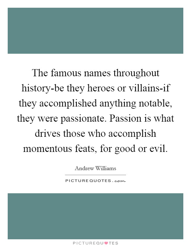 The famous names throughout history-be they heroes or villains-if they accomplished anything notable, they were passionate. Passion is what drives those who accomplish momentous feats, for good or evil. Picture Quote #1