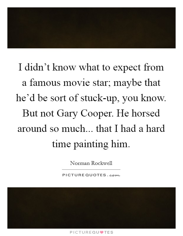 I didn't know what to expect from a famous movie star; maybe that he'd be sort of stuck-up, you know. But not Gary Cooper. He horsed around so much... that I had a hard time painting him. Picture Quote #1